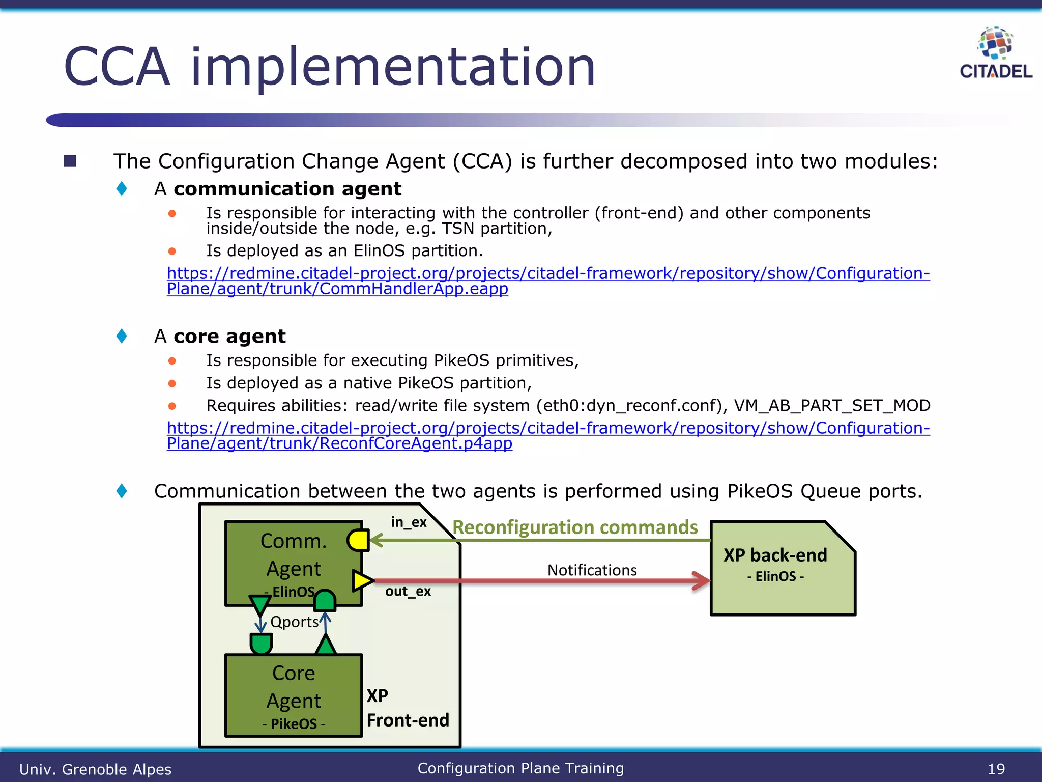  The Configuration Change Agent (CCA) is further decomposed into two modules:
 A communication agent
● Is responsible for interacting with the controller (front-end) and other components
inside/outside the node, e.g. TSN partition,
● Is deployed as an ElinOS partition.
https://redmine.citadel-project.org/projects/citadel-framework/repository/show/Configuration-
Plane/agent/trunk/CommHandlerApp.eapp
 A core agent
● Is responsible for executing PikeOS primitives,
● Is deployed as a native PikeOS partition,
● Requires abilities: read/write file system (eth0:dyn_reconf.conf), VM_AB_PART_SET_MOD
https://redmine.citadel-project.org/projects/citadel-framework/repository/show/Configuration-
Plane/agent/trunk/ReconfCoreAgent.p4app
 Communication between the two agents is performed using PikeOS Queue ports.
CCA implementation
Univ. Grenoble Alpes Configuration Plane Training 19
Core
Agent
- PikeOS -
XP back-end
- ElinOS -
Comm.
Agent
- ElinOS - out_ex
in_ex Reconfiguration commands
Notifications
Qports
XP
Front-end
 