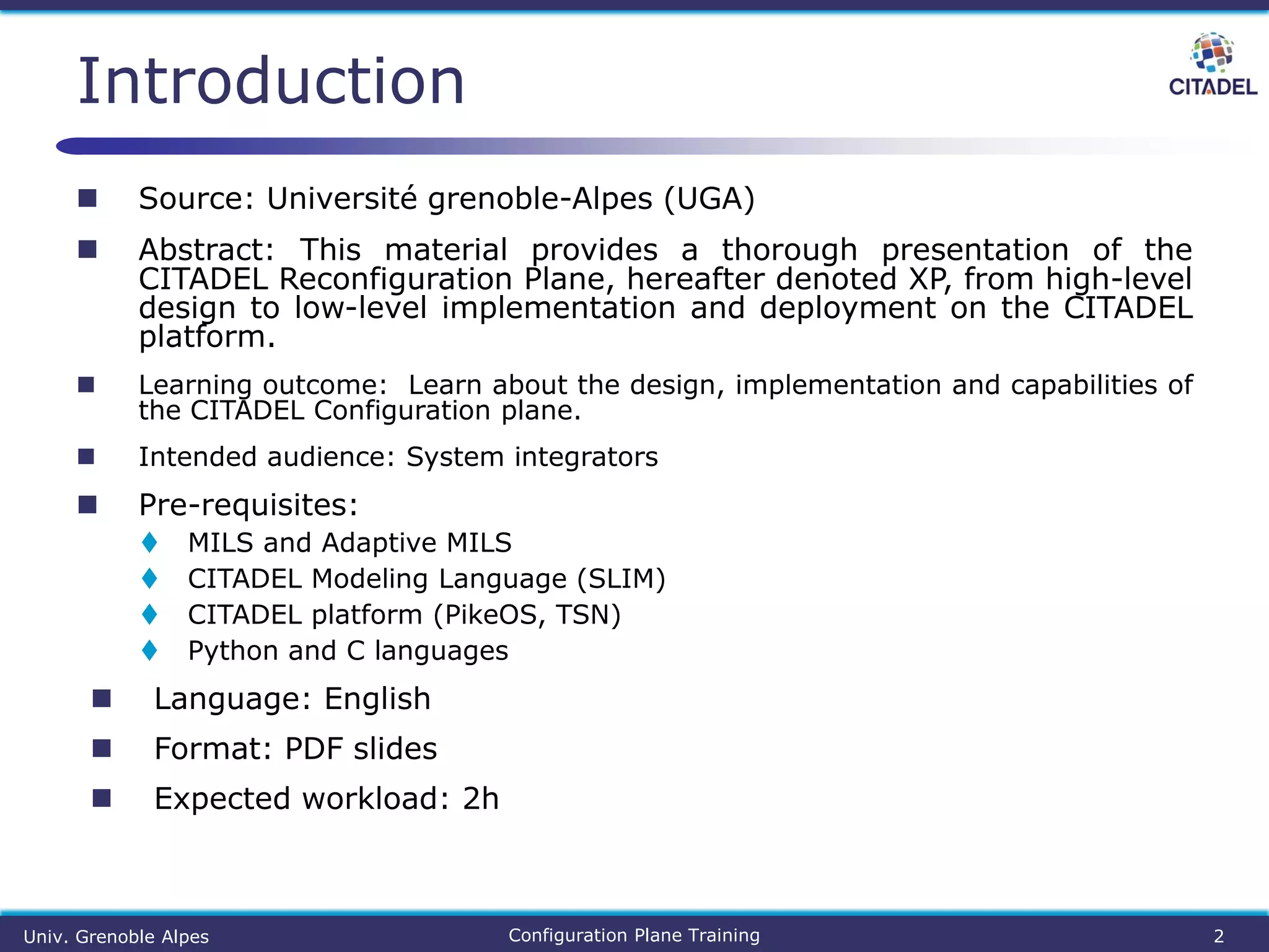  Source: Université grenoble-Alpes (UGA)
 Abstract: This material provides a thorough presentation of the
CITADEL Reconfiguration Plane, hereafter denoted XP, from high-level
design to low-level implementation and deployment on the CITADEL
platform.
 Learning outcome: Learn about the design, implementation and capabilities of
the CITADEL Configuration plane.
 Intended audience: System integrators
 Pre-requisites:
 MILS and Adaptive MILS
 CITADEL Modeling Language (SLIM)
 CITADEL platform (PikeOS, TSN)
 Python and C languages
 Language: English
 Format: PDF slides
 Expected workload: 2h
Introduction
Univ. Grenoble Alpes Configuration Plane Training 2
 