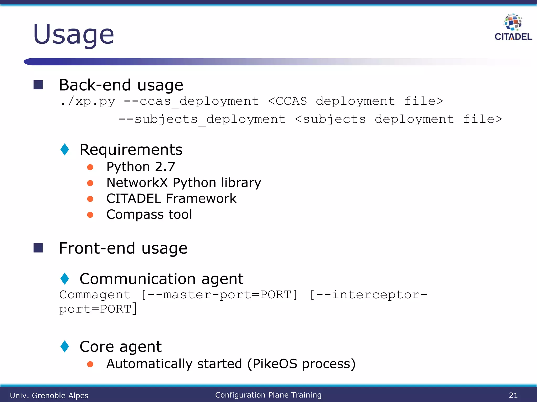  Back-end usage
./xp.py --ccas_deployment <CCAS deployment file>
--subjects_deployment <subjects deployment file>
 Requirements
● Python 2.7
● NetworkX Python library
● CITADEL Framework
● Compass tool
 Front-end usage
 Communication agent
Commagent [--master-port=PORT] [--interceptor-
port=PORT]
 Core agent
● Automatically started (PikeOS process)
Usage
Univ. Grenoble Alpes Configuration Plane Training 21
 