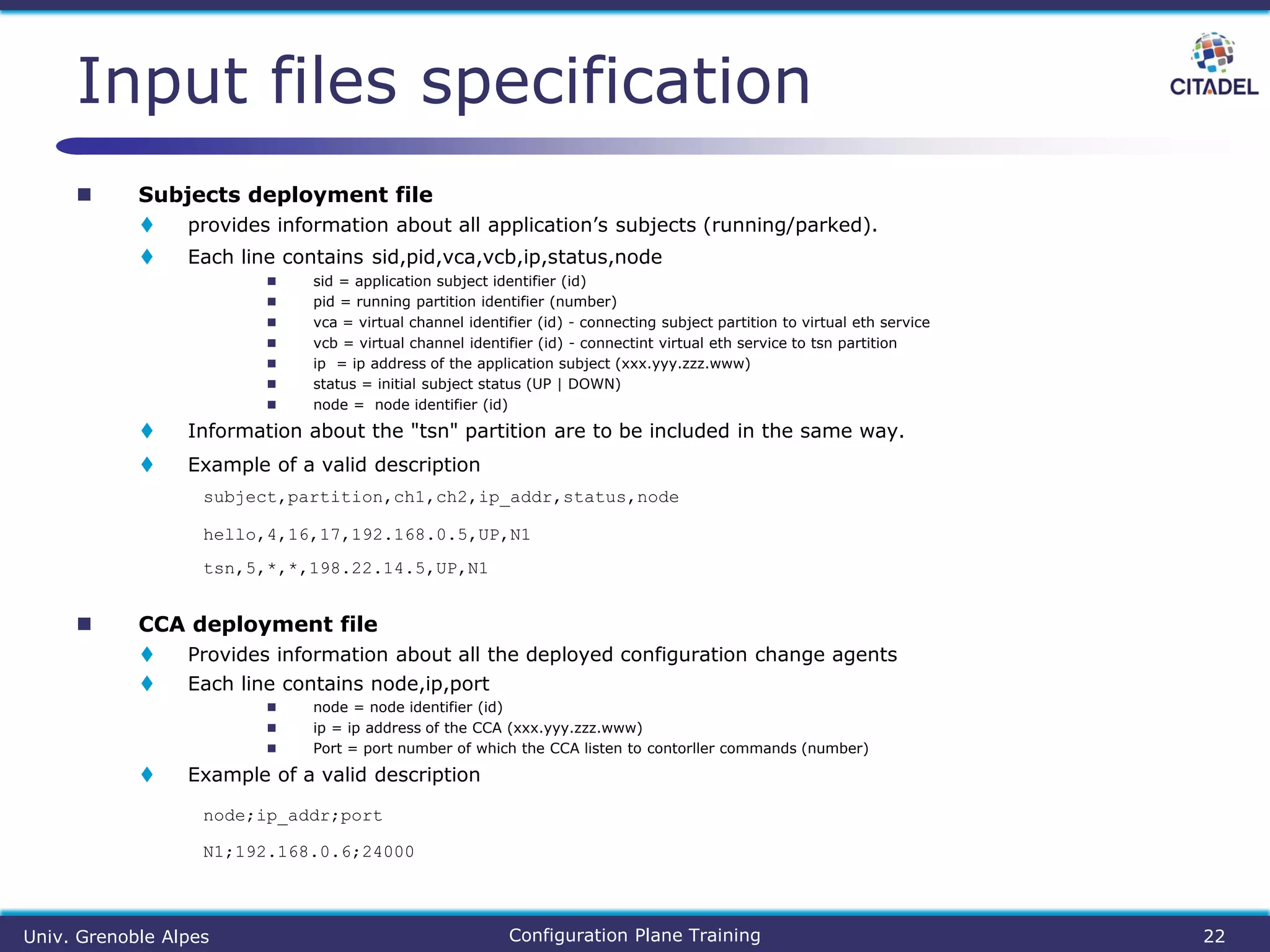  Subjects deployment file
 provides information about all application’s subjects (running/parked).
 Each line contains sid,pid,vca,vcb,ip,status,node
 sid = application subject identifier (id)
 pid = running partition identifier (number)
 vca = virtual channel identifier (id) - connecting subject partition to virtual eth service
 vcb = virtual channel identifier (id) - connectint virtual eth service to tsn partition
 ip = ip address of the application subject (xxx.yyy.zzz.www)
 status = initial subject status (UP | DOWN)
 node = node identifier (id)
 Information about the "tsn" partition are to be included in the same way.
 Example of a valid description
subject,partition,ch1,ch2,ip_addr,status,node
hello,4,16,17,192.168.0.5,UP,N1
tsn,5,*,*,198.22.14.5,UP,N1
 CCA deployment file
 Provides information about all the deployed configuration change agents
 Each line contains node,ip,port
 node = node identifier (id)
 ip = ip address of the CCA (xxx.yyy.zzz.www)
 Port = port number of which the CCA listen to contorller commands (number)
 Example of a valid description
node;ip_addr;port
N1;192.168.0.6;24000
Input files specification
Univ. Grenoble Alpes Configuration Plane Training 22
 