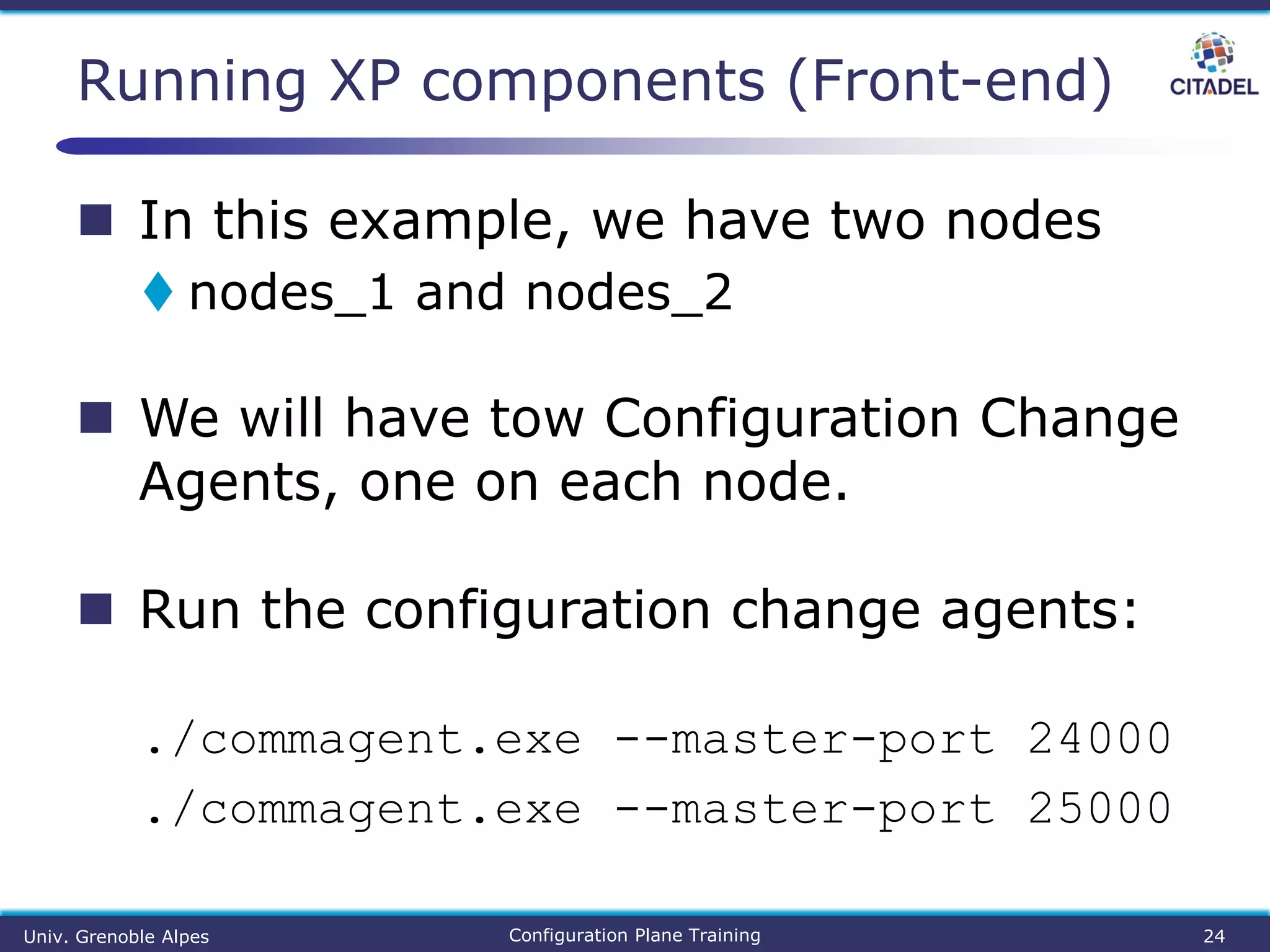  In this example, we have two nodes
 nodes_1 and nodes_2
 We will have tow Configuration Change
Agents, one on each node.
 Run the configuration change agents:
./commagent.exe --master-port 24000
./commagent.exe --master-port 25000
Running XP components (Front-end)
Univ. Grenoble Alpes Configuration Plane Training 24
 
