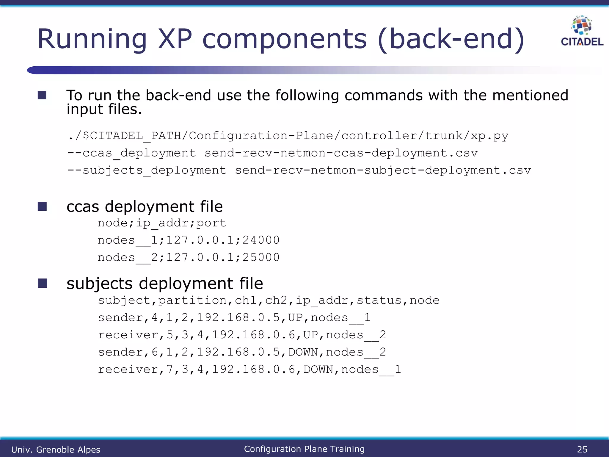  To run the back-end use the following commands with the mentioned
input files.
./$CITADEL_PATH/Configuration-Plane/controller/trunk/xp.py
--ccas_deployment send-recv-netmon-ccas-deployment.csv
--subjects_deployment send-recv-netmon-subject-deployment.csv
 ccas deployment file
node;ip_addr;port
nodes__1;127.0.0.1;24000
nodes__2;127.0.0.1;25000
 subjects deployment file
subject,partition,ch1,ch2,ip_addr,status,node
sender,4,1,2,192.168.0.5,UP,nodes__1
receiver,5,3,4,192.168.0.6,UP,nodes__2
sender,6,1,2,192.168.0.5,DOWN,nodes__2
receiver,7,3,4,192.168.0.6,DOWN,nodes__1
Running XP components (back-end)
Univ. Grenoble Alpes Configuration Plane Training 25
 