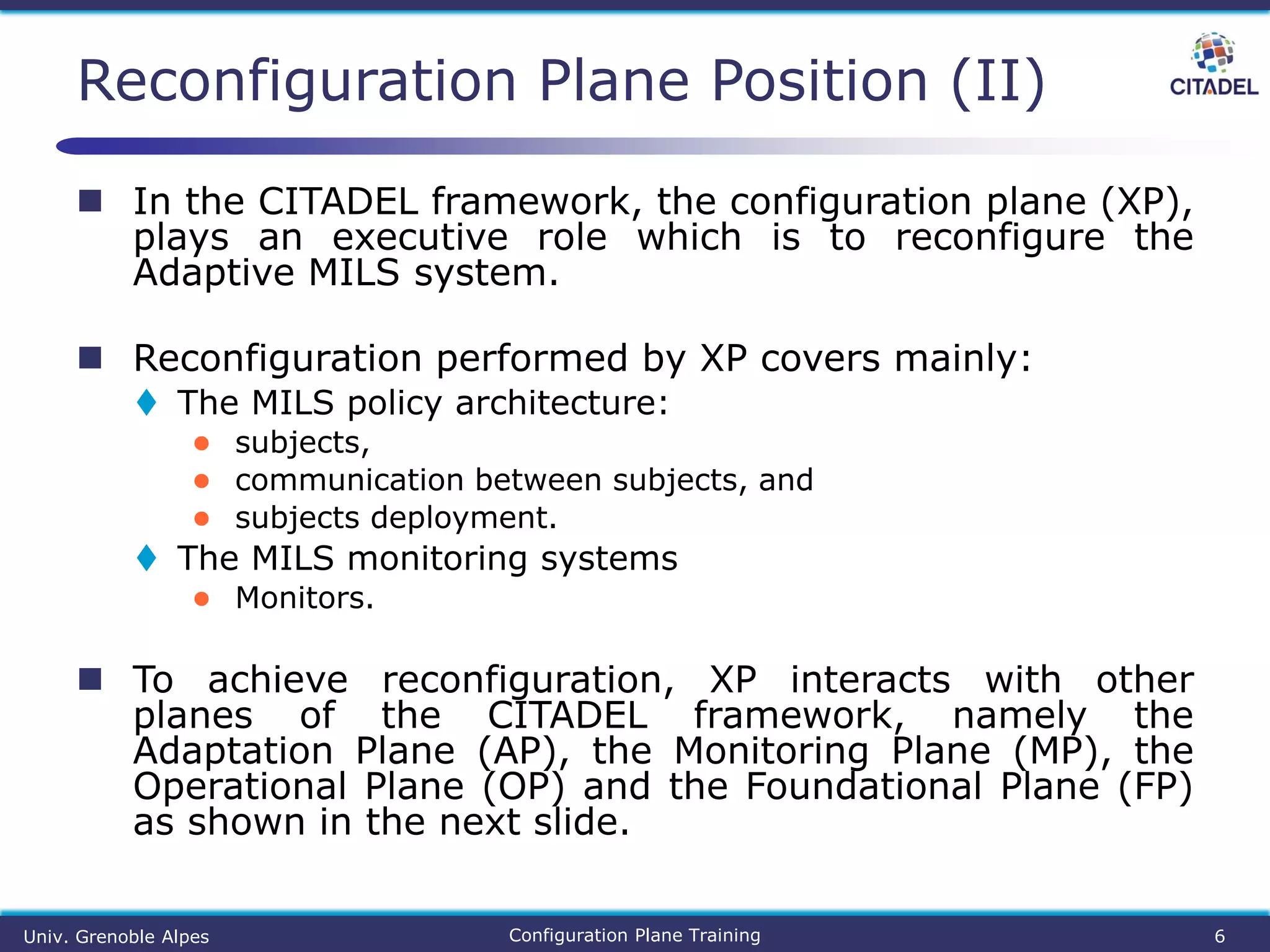  In the CITADEL framework, the configuration plane (XP),
plays an executive role which is to reconfigure the
Adaptive MILS system.
 Reconfiguration performed by XP covers mainly:
 The MILS policy architecture:
● subjects,
● communication between subjects, and
● subjects deployment.
 The MILS monitoring systems
● Monitors.
 To achieve reconfiguration, XP interacts with other
planes of the CITADEL framework, namely the
Adaptation Plane (AP), the Monitoring Plane (MP), the
Operational Plane (OP) and the Foundational Plane (FP)
as shown in the next slide.
Reconfiguration Plane Position (II)
Univ. Grenoble Alpes Configuration Plane Training 6
 