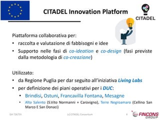 CITADEL Innovation Platform
GA 726755 (c) CITADEL Consortium 4
Piattaforma collaborativa per:
• raccolta e valutazione di fabbisogni e idee
• Supporto nelle fasi di co-ideation e co-design (fasi previste
dalla metodologia di co-creazione)
Utilizzato:
• da Regione Puglia per dar seguito all’iniziativa Living Labs
• per definizione dei piani operativi per i DUC:
• Brindisi, Ostuni, Francavilla Fontana, Mesagne
• Alto Salento (S.Vito Normanni + Carovigno), Terre Negroamaro (Cellino San
Marco E San Donaci)
 