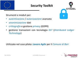 Security Toolkit
GA 726755 (c) CITADEL Consortium 5
Strumenti e moduli per:
• autenticazione / autorizzazione avanzata
• anonimizzazione dati
• crittografia e gestione privacy (GDPR)
• gestione transazioni con tecnologia DLT (Distributed Ledger
Technology)
Utilizzato nel caso pilota: Lavoro Agile per il Comune di Bari
 