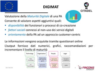 DIGIMAT
GA 726755 (c) CITADEL Consortium 6
Valutazione della Maturità Digitale di una PA
Consente di valutare aspetti aggiuntivi quali:
§ disponibilità dei funzionari a processi di co-creazione
§ fattori sociali connessi al non-uso dei servizi digitali
§ orientamento della PA ad un approccio customer-centric
Le informazioni vengono acquisite tramite questionari online
L’output fornisce dati numerici, grafici, raccomandazioni per
incrementare il livello di maturità
 