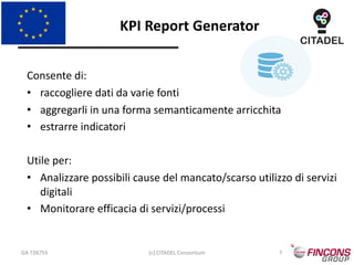 KPI Report Generator
GA 726755 (c) CITADEL Consortium 7
Consente di:
• raccogliere dati da varie fonti
• aggregarli in una forma semanticamente arricchita
• estrarre indicatori
Utile per:
• Analizzare possibili cause del mancato/scarso utilizzo di servizi
digitali
• Monitorare efficacia di servizi/processi
 