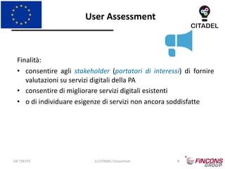 User Assessment
GA 726755 (c) CITADEL Consortium 8
Finalità:
• consentire agli stakeholder (portatori di interessi) di fornire
valutazioni su servizi digitali della PA
• consentire di migliorare servizi digitali esistenti
• o di individuare esigenze di servizi non ancora soddisfatte
 