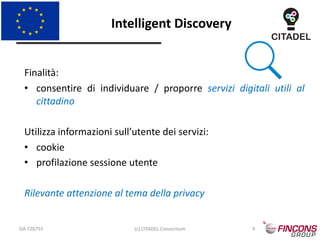Intelligent Discovery
GA 726755 (c) CITADEL Consortium 9
Finalità:
• consentire di individuare / proporre servizi digitali utili al
cittadino
Utilizza informazioni sull’utente dei servizi:
• cookie
• profilazione sessione utente
Rilevante attenzione al tema della privacy
 