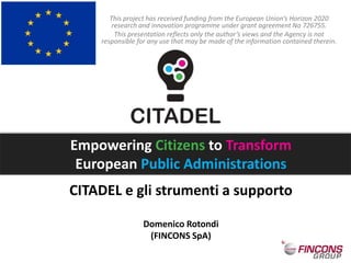 CITADEL e gli strumenti a supporto
Domenico Rotondi
(FINCONS SpA)
This project has received funding from the European Union’s Horizon 2020
research and innovation programme under grant agreement No 726755.
This presentation reflects only the author’s views and the Agency is not
responsible for any use that may be made of the information contained therein.
Empowering Citizens to Transform
European Public Administrations
 
