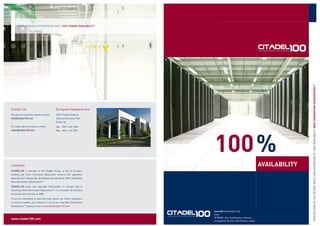 GUARANTEEING ENTERPRISES WITH 100% POWER AVAILABILITY




                                                                                                                                 SPECIALISING IN THE DESIGN, BUILD AND OPERATION OF 100% AVAILABILITY NEXT GENERATION DATACENTERS100
Contact Us                                 European Headquarters:
For general enquiries please contact:      4033 Citywest Avenue
info@Citadel100.com                        Citywest Business Park
                                           Dublin 24
For sales equiries please contact:         Tel: +353 1 469 1000




                                                                        100 %
sales@Citadel100.com                       Fax: +353 1 469 1001




                                                                                                                  AVAILABILITY
Locations
CITADEL100, a member of the Keppel Group, is one of Europe’s
leading and most innovative Datacenter owners and operators
specialising in designing, developing and operating 100% availability
Next Generation Datacenters100.

CITADEL100 owns and operates Datacenters in Europe and is
launching Next Generation Datacenters100 in a number of locations
across Europe and Asia in 2008.

If you are interested in learning more about our future expansion
or wish to register your interest in one of our new Next Generation
Datacenters100 please contact corporate@citadel100.com

                                                                        cit•a•del |lsited(ə)l| |-dεl|
                                                                        noun
                                                                        TOWER, fort, fortiﬁcation, fortress,
www.citadel100.com
                                                                        stronghold, bastion, blockhouse, castle
 