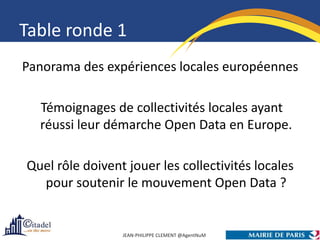 Table ronde 1
Panorama des expériences locales européennes

  Témoignages de collectivités locales ayant
  réussi leur démarche Open Data en Europe.

Quel rôle doivent jouer les collectivités locales
  pour soutenir le mouvement Open Data ?


                 JEAN-PHILIPPE CLEMENT @AgentNuM
 