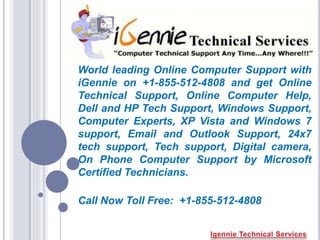 World leading Online Computer Support with
iGennie on +1-855-512-4808 and get Online
Technical Support, Online Computer Help,
Dell and HP Tech Support, Windows Support,
Computer Experts, XP Vista and Windows 7
support, Email and Outlook Support, 24x7
tech support, Tech support, Digital camera,
On Phone Computer Support by Microsoft
Certified Technicians.

Call Now Toll Free: +1-855-512-4808
 