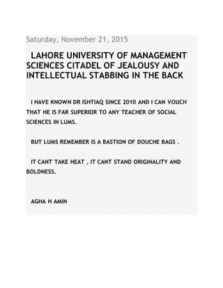 Saturday, November 21, 2015
LAHORE UNIVERSITY OF MANAGEMENT
SCIENCES CITADEL OF JEALOUSY AND
INTELLECTUAL STABBING IN THE BACK
I HAVE KNOWN DR ISHTIAQ SINCE 2010 AND I CAN VOUCH
THAT HE IS FAR SUPERIOR TO ANY TEACHER OF SOCIAL
SCIENCES IN LUMS.
BUT LUMS REMEMBER IS A BASTION OF DOUCHE BAGS .
IT CANT TAKE HEAT , IT CANT STAND ORIGINALITY AND
BOLDNESS.
AGHA H AMIN
 