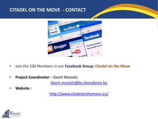 CITADEL ON THE MOVE - CONTACT




•   Join the 230 Members in our Facebook Group: Citadel on the Move

•   Project Coordinator – Geert Mareels
                        Geert.mareels@bz.vlaanderen.be
•   Website :
                       http://www.citadelonthemove.eu/
 