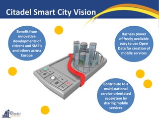 Citadel Smart City Vision

     Benefit from
                                        Harness power
      innovative
                                       of freely available
  developments of
                                       easy to use Open
 citizens and SME’s
                                      Data for creation of
 and others across
                                        mobile services
        Europe




                              Contribute to a
                              multi-national
                            service-orientated
                               ecosystem by
                              sharing mobile
                                 services
 