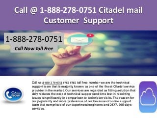 Call @ 1-888-278-0751 Citadel mail
Customer Support
1-888-278-0751
Call Now Toll Free
Call us:1-888-278-0751 FREE FREE toll free number we are the technical
support team that is majority known as one of the finest Citadel service
provider in the market. Our services are regarded as fitting solution that
ably reduces the cost of technical support and time lost in resolving
issues singnificantly in comparison to technician visits. The reason for
our popularity and more preference of our because of online support
team that comprises of our experinced engineers and 24X7, 365 days
services.
 
