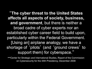 “The cyber threat to the United States
affects all aspects of society, business,
and government, but there is neither a
broad cadre of cyber experts nor an
established cyber career field to build upon,
particularly within the Federal Government.
[Using an] airplane analogy, we have a
shortage of ‘pilots’ (and ‘ground crews’ to
support them) for cyberspace.”
--Center for Strategic and International Studies, Report of the Commission
on Cybersecurity for the 44th Presidency, December 2008
 