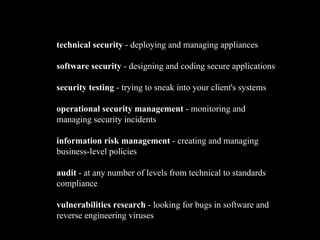 technical security - deploying and managing appliances
software security - designing and coding secure applications
security testing - trying to sneak into your client's systems
operational security management - monitoring and
managing security incidents
information risk management - creating and managing
business-level policies
audit - at any number of levels from technical to standards
compliance
vulnerabilities research - looking for bugs in software and
reverse engineering viruses
 