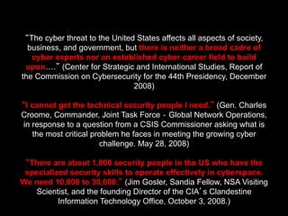 “The cyber threat to the United States affects all aspects of society,
business, and government, but there is neither a broad cadre of
cyber experts nor an established cyber career field to build
upon….” (Center for Strategic and International Studies, Report of
the Commission on Cybersecurity for the 44th Presidency, December
2008)
“I cannot get the technical security people I need.” (Gen. Charles
Croome, Commander, Joint Task Force ‐ Global Network Operations,
in response to a question from a CSIS Commissioner asking what is
the most critical problem he faces in meeting the growing cyber
challenge. May 28, 2008)
“There are about 1,000 security people in the US who have the
specialized security skills to operate effectively in cyberspace.
We need 10,000 to 30,000.” (Jim Gosler, Sandia Fellow, NSA Visiting
Scientist, and the founding Director of the CIA’s Clandestine
Information Technology Office, October 3, 2008.)
 