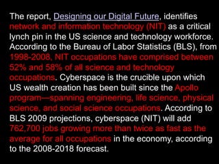 The report, Designing our Digital Future, identifies
network and information technology (NIT) as a critical
lynch pin in the US science and technology workforce.
According to the Bureau of Labor Statistics (BLS), from
1998-2008, NIT occupations have comprised between
52% and 58% of all science and technology
occupations. Cyberspace is the crucible upon which
US wealth creation has been built since the Apollo
program—spanning engineering, life science, physical
science, and social science occupations. According to
BLS 2009 projections, cyberspace (NIT) will add
762,700 jobs growing more than twice as fast as the
average for all occupations in the economy, according
to the 2008-2018 forecast.
 