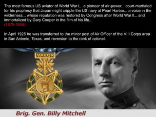 The most famous US aviator of World War l... a pioneer of air-power... court-martialed
for his prophecy that Japan might cripple the US navy at Pearl Harbor... a voice in the
wilderness... whose reputation was restored by Congress after World War ll... and
immortalized by Gary Cooper in the film of his life...
(1879-1936)
In April 1925 he was transferred to the minor post of Air Officer of the VIII Corps area
in San Antonio, Texas, and reversion to the rank of colonel.
 