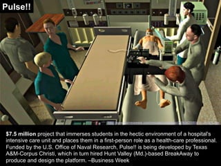 $7.5 million project that immerses students in the hectic environment of a hospital's
intensive care unit and places them in a first-person role as a health-care professional.
Funded by the U.S. Office of Naval Research, Pulse!! is being developed by Texas
A&M-Corpus Christi, which in turn hired Hunt Valley (Md.)-based BreakAway to
produce and design the platform. –Business Week
http://www.businessweek.com/innovate/content/apr2006/id20060410_051875.htm
Pulse!!
 