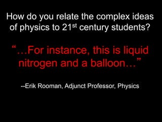 How do you relate the complex ideas
of physics to 21st century students?
“…For instance, this is liquid
nitrogen and a balloon…”
--Erik Rooman, Adjunct Professor, Physics
 