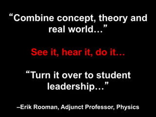 “Combine concept, theory and
real world…”
See it, hear it, do it…
“Turn it over to student
leadership…”
–Erik Rooman, Adjunct Professor, Physics
 