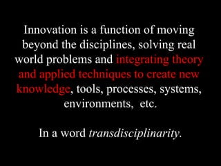 Innovation is a function of moving
beyond the disciplines, solving real
world problems and integrating theory
and applied techniques to create new
knowledge, tools, processes, systems,
environments, etc.
In a word transdisciplinarity.
 