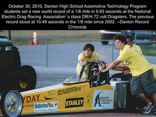 October 30, 2010, Denton High School Automotive Technology Program
students set a new world record of a 1/8 mile in 9.93 seconds at the National
Electric Drag Racing Association’s class DR/H 72 volt Dragsters. The previous
record stood at 10.49 seconds in the 1/8 mile since 2002. --Denton Record
Chronicle
http://www.dentonrc.com/sharedcontent/utilities/clickedimage/index.html
 