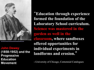 “Education through experience
formed the foundation of the
Laboratory School curriculum.
Science was mastered in the
garden as well in the
classroom, where sandboxes
offered opportunities for
individual experiments in
landforms and erosion.”
--University of Chicago, Centennial Catalogues
http://www.lib.uchicago.edu/projects/centcat/centcats/fac/facch08_01.html
John Dewey
(1858-1952) and the
Progressive
Education
Movement
 