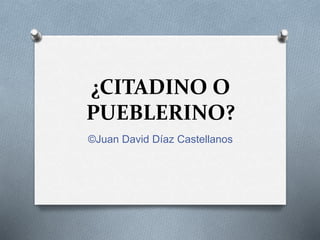 ¿CITADINO O
PUEBLERINO?
©Juan David Díaz Castellanos
 