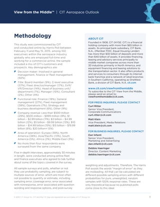 View from the Middle™ | CIT Aerospace Outlook
© 2015 CIT Group Inc. CIT and the CIT logo are registered service marks of CIT Group Inc.	 9
This study was commissioned by CIT
and conducted online by Harris Poll between
February 11 and May 15, 2015, among 100
executives within the aerospace industry
globally who are employed full-time and
working for a commercial airline; the sample
included a mix of CIT’s customers and
prospects. Key demographics are:
z	Decision maker: Involved in general
management, finance or fleet management
(92%)
	z	Title: Board member (9%), C-level executive
(37%), Fleet director/manager (17%), SVP/
VP/Director (14%), Head of business unit/
department (7%), Manager (10%), Consultant
(2%), Other (4%)
z	Functional role: Finance (18%), General
management (27%), Fleet management
(38%), Operations (7%), Strategy and
business development (6%), Other (4%)
z	Company revenue: Less than $500 million
(29%), $500 million – $999 million (9%), $1
billion – $2.99 billion (11%), $3 billion – $4.99
billion (12%), $5 billion - $9.99 billion (13%), $10
billion – $14.99 billion (15%), $15 billion – $19.99
billion (6%), $20 billion+ (5%)
	z	Area of operation: Europe (38%), North
America (38%), Asia/Pacific (13%), South
America (5%), Africa (3%), Middle East (3%)
z	No more than four respondents were
surveyed from the same company
Five in-depth interviews, approximately 30 minutes
in length, were conducted among airline fleet
and finance executives who agreed to talk further
about some of the topics covered in the survey.
All sample surveys and polls, whether or not
they use probability sampling, are subject to
multiple sources of error, which are most often
not possible to quantify or estimate, including
sampling error, coverage error, error associated
with nonresponse, error associated with question
wording and response options, and post-survey
Methodology
weighting and adjustments. Therefore, The Harris
Poll avoids the words margin of error as they
are misleading. All that can be calculated are
different possible sampling errors with different
probabilities for pure, unweighted, random
samples with 100% response rates. These are
only theoretical because no published polls
come close to this ideal.
ABOUT CIT
Founded in 1908, CIT (NYSE: CIT) is a financial
holding company with more than $65 billion in
assets. Its principal bank subsidiary, CIT Bank,
N.A., (Member FDIC, Equal Housing Lender)
has more than $30 billion of deposits and more
than $40 billion of assets. It provides financing,
leasing and advisory services principally to
middle market companies across more than
30 industries primarily in North America, and
equipment financing and leasing solutions to
the transportation sector. It also offers products
and services to consumers through its Internet
bank franchise and a network of retail branches
in Southern California, operating as OneWest
Bank, a division of CIT Bank, N.A. cit.com
www.cit.com/viewfromthemiddle
To subscribe to the CIT View from the Middle,
please send an email to:
viewfromthemiddle@cit.com.
FOR PRESS INQUIRIES, PLEASE CONTACT
Curt Ritter
Senior Vice President,
Corporate Communications
curt.ritter@cit.com
Matt Klein
Vice President, Media Relations
matt.klein@cit.com
FOR BUSINESS INQUIRIES, PLEASE CONTACT
Dan Infanti
Senior Vice President,
Marketing and Advertising
dan.infanti@cit.com
Debbie Haeringer
Director, Content Marketing
debbie.haeringer@cit.com
 