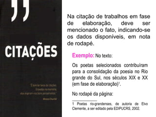 Na citação de trabalhos em fase
de    elaboração,    deve   ser
mencionado o fato, indicando-se
os dados disponíveis, em nota
de rodapé.

 Exemplo: No texto:
 Os poetas selecionados contribuíram
 para a consolidação da poesia no Rio
 grande do Sul, nos séculos XIX e XX
 (em fase de elaboração)1.
 No rodapé da página:
 ______________
 1 Poetas rio-grandenses, de autoria de Elvo
 Clemente, a ser editado pela EDIPUCRS, 2002.
 