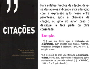 Para enfatizar trechos de citação, deve-
se destacá-los indicando esta alteração
com a expressão grifo nosso entre
parênteses, após a chamada da
citação, ou grifo do autor, caso o
destaque já faça parte da obra
consultada.
Exemplo:
  “[...] para que tenha lugar a producção de
degenerados, quer physicos quer moraes, misérias,
verdadeiras ameaças à sociedade.” (SOUTO,1916, p.
46, grifo nosso).

“[...] b) desejo de criar uma literatura independente,
diversa, de vez que, aparecendo o classicismo como
manifestação de passado colonial [...]” (CANDIDO,
1993, v. 2, p.12, grifo do autor).
 