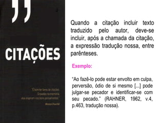 Quando a citação incluir texto
traduzido pelo autor, deve-se
incluir, após a chamada da citação,
a expressão tradução nossa, entre
parênteses.
Exemplo:

“Ao fazê-lo pode estar envolto em culpa,
perversão, ódio de si mesmo [...] pode
julgar-se pecador e identificar-se com
seu pecado.” (RAHNER, 1962, v.4,
p.463, tradução nossa).
 