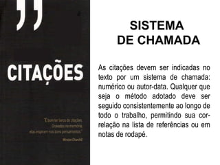 SISTEMA
      DE CHAMADA

As citações devem ser indicadas no
texto por um sistema de chamada:
numérico ou autor-data. Qualquer que
seja o método adotado deve ser
seguido consistentemente ao longo de
todo o trabalho, permitindo sua cor-
relação na lista de referências ou em
notas de rodapé.
 