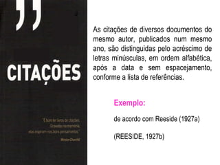 As citações de diversos documentos do
mesmo autor, publicados num mesmo
ano, são distinguidas pelo acréscimo de
letras minúsculas, em ordem alfabética,
após a data e sem espacejamento,
conforme a lista de referências.


      Exemplo:
      de acordo com Reeside (1927a)

      (REESIDE, 1927b)
 