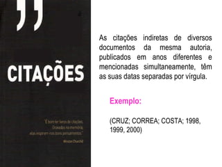 As citações indiretas de diversos
documentos da mesma autoria,
publicados em anos diferentes e
mencionadas simultaneamente, têm
as suas datas separadas por vírgula.


   Exemplo:

   (CRUZ; CORREA; COSTA; 1998,
   1999, 2000)
 
