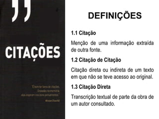 DEFINIÇÕES
1.1 Citação
Menção de uma informação extraída
de outra fonte.
1.2 Citação de Citação
Citação direta ou indireta de um texto
em que não se teve acesso ao original.
1.3 Citação Direta
Transcrição textual de parte da obra de
um autor consultado.
 