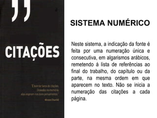 SISTEMA NUMÉRICO

Neste sistema, a indicação da fonte é
feita por uma numeração única e
consecutiva, em algarismos arábicos,
remetendo á lista de referências ao
final do trabalho, do capítulo ou da
parte, na mesma ordem em que
aparecem no texto. Não se inicia a
numeração das citações a cada
página.
 