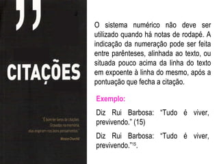 O sistema numérico não deve ser
utilizado quando há notas de rodapé. A
indicação da numeração pode ser feita
entre parênteses, alinhada ao texto, ou
situada pouco acima da linha do texto
em expoente à linha do mesmo, após a
pontuação que fecha a citação.

Exemplo:
Diz Rui Barbosa: “Tudo é viver,
previvendo.” (15)
Diz Rui Barbosa: “Tudo é viver,
previvendo.”15.
 
