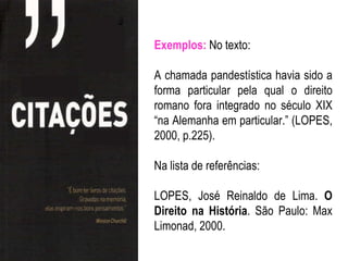 Exemplos: No texto:

A chamada pandestística havia sido a
forma particular pela qual o direito
romano fora integrado no século XIX
“na Alemanha em particular.” (LOPES,
2000, p.225).

Na lista de referências:

LOPES, José Reinaldo de Lima. O
Direito na História. São Paulo: Max
Limonad, 2000.
 