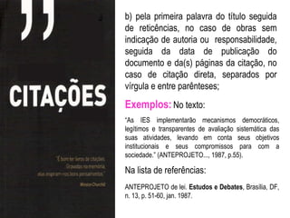b) pela primeira palavra do título seguida
de reticências, no caso de obras sem
indicação de autoria ou responsabilidade,
seguida da data de publicação do
documento e da(s) páginas da citação, no
caso de citação direta, separados por
vírgula e entre parênteses;
Exemplos: No texto:
“As IES implementarão mecanismos democráticos,
legítimos e transparentes de avaliação sistemática das
suas atividades, levando em conta seus objetivos
institucionais e seus compromissos para com a
sociedade.” (ANTEPROJETO..., 1987, p.55).

Na lista de referências:
ANTEPROJETO de lei. Estudos e Debates, Brasília, DF,
n. 13, p. 51-60, jan. 1987.
 
