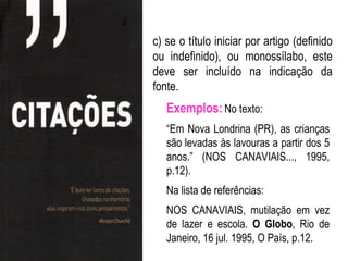 c) se o título iniciar por artigo (definido
ou indefinido), ou monossílabo, este
deve ser incluído na indicação da
fonte.
   Exemplos: No texto:
   “Em Nova Londrina (PR), as crianças
   são levadas às lavouras a partir dos 5
   anos.” (NOS CANAVIAIS..., 1995,
   p.12).
   Na lista de referências:
   NOS CANAVIAIS, mutilação em vez
   de lazer e escola. O Globo, Rio de
   Janeiro, 16 jul. 1995, O País, p.12.
 