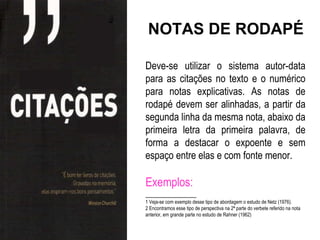 NOTAS DE RODAPÉ

Deve-se utilizar o sistema autor-data
para as citações no texto e o numérico
para notas explicativas. As notas de
rodapé devem ser alinhadas, a partir da
segunda linha da mesma nota, abaixo da
primeira letra da primeira palavra, de
forma a destacar o expoente e sem
espaço entre elas e com fonte menor.

Exemplos:
______________
1 Veja-se com exemplo desse tipo de abordagem o estudo de Netz (1976).
2 Encontramos esse tipo de perspectiva na 2ª parte do verbete referido na nota
anterior, em grande parte no estudo de Rahner (1962)
 