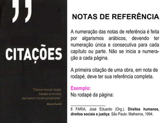 NOTAS DE REFERÊNCIA
A numeração das notas de referência é feita
por algarismos arábicos, devendo ter
numeração única e consecutiva para cada
capítulo ou parte. Não se inicia a numera-
ção a cada página.

A primeira citação de uma obra, em nota de
rodapé, deve ter sua referência completa.

Exemplo:
No rodapé da página:
______________
8 FARIA, José Eduardo (Org.). Direitos humanos,
direitos sociais e justiça. São Paulo: Malheiros, 1994.
 