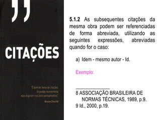 5.1.2 As subsequentes citações da
mesma obra podem ser referenciadas
de forma abreviada, utilizando as
seguintes expressões, abreviadas
quando for o caso:

  a) Idem - mesmo autor - Id.

  Exemplo:

  ______________
  8 ASSOCIAÇÃO BRASILEIRA DE
     NORMAS TÉCNICAS, 1989, p.9.
  9 Id., 2000, p.19.
 