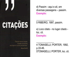 d) Passim - aqui e ali, em
diversas passagens – passim.
Exemplo:

______________
5 RIBEIRO, 1997, passim.

e) Loco citato - no lugar citado -
loc. cit.
Exemplo:

______________
4 TOMASELLI; PORTER, 1992,
p.33-46.
5TOMASELLI; PORTER, loc. cit.
 